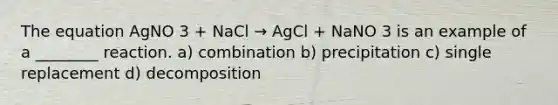 The equation AgNO 3 + NaCl → AgCl + NaNO 3 is an example of a ________ reaction. a) combination b) precipitation c) single replacement d) decomposition