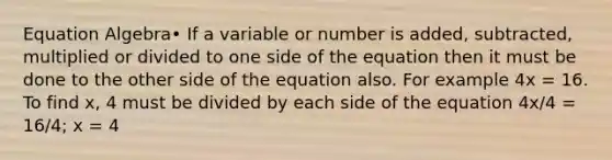 Equation Algebra• If a variable or number is added, subtracted, multiplied or divided to one side of the equation then it must be done to the other side of the equation also. For example 4x = 16. To find x, 4 must be divided by each side of the equation 4x/4 = 16/4; x = 4