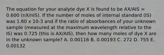 The equation for your analyte dye X is found to be AX/AIS = 0.600 (nX/nIS). If the number of moles of internal standard (IS) was 1.60 x 10-3 and if the ratio of absorbances of your unknown sample (measured at the maximum wavelength relative to the IS) was 0.725 (this is AX/AIS), then how many moles of dye X are in the unknown sample? A. 0.00116 B. 0.00193 C. 272 D. 755 E. 0.00132