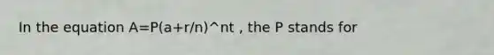 In the equation A=P(a+r/n)^nt , the P stands for