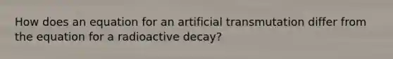 How does an equation for an artificial transmutation differ from the equation for a radioactive decay?
