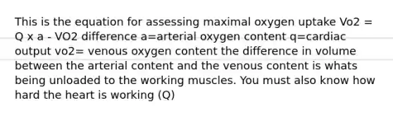 This is the equation for assessing maximal oxygen uptake Vo2 = Q x a - VO2 difference a=arterial oxygen content q=cardiac output vo2= venous oxygen content the difference in volume between the arterial content and the venous content is whats being unloaded to the working muscles. You must also know how hard the heart is working (Q)