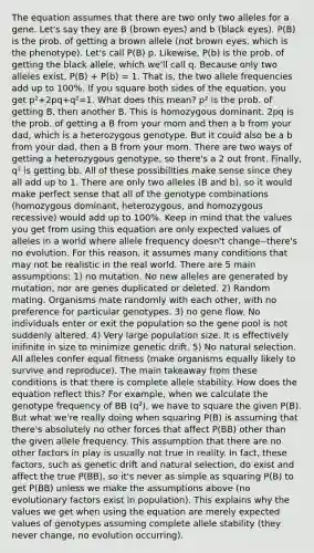 The equation assumes that there are two only two alleles for a gene. Let's say they are B (brown eyes) and b (black eyes). P(B) is the prob. of getting a brown allele (not brown eyes, which is the phenotype). Let's call P(B) p. Likewise, P(b) is the prob. of getting the black allele, which we'll call q. Because only two alleles exist, P(B) + P(b) = 1. That is, the two allele frequencies add up to 100%. If you square both sides of the equation, you get p²+2pq+q²=1. What does this mean? p² is the prob. of getting B, then another B. This is homozygous dominant. 2pq is the prob. of getting a B from your mom and then a b from your dad, which is a heterozygous genotype. But it could also be a b from your dad, then a B from your mom. There are two ways of getting a heterozygous genotype, so there's a 2 out front. Finally, q² is getting bb. All of these possibilities make sense since they all add up to 1. There are only two alleles (B and b), so it would make perfect sense that all of the genotype combinations (homozygous dominant, heterozygous, and homozygous recessive) would add up to 100%. Keep in mind that the values you get from using this equation are only expected values of alleles in a world where allele frequency doesn't change--there's no evolution. For this reason, it assumes many conditions that may not be realistic in the real world. There are 5 main assumptions: 1) no mutation. No new alleles are generated by mutation, nor are genes duplicated or deleted. 2) Random mating. Organisms mate randomly with each other, with no preference for particular genotypes. 3) no gene flow. No individuals enter or exit the population so the gene pool is not suddenly altered. 4) Very large population size. It is effectively inifinite in size to minimize genetic drift. 5) No natural selection. All alleles confer equal fitness (make organisms equally likely to survive and reproduce). The main takeaway from these conditions is that there is complete allele stability. How does the equation reflect this? For example, when we calculate the genotype frequency of BB (q²), we have to square the given P(B). But what we're really doing when squaring P(B) is assuming that there's absolutely no other forces that affect P(BB) other than the given allele frequency. This assumption that there are no other factors in play is usually not true in reality. In fact, these factors, such as genetic drift and natural selection, do exist and affect the true P(BB), so it's never as simple as squaring P(B) to get P(BB) unless we make the assumptions above (no evolutionary factors exist in population). This explains why the values we get when using the equation are merely expected values of genotypes assuming complete allele stability (they never change, no evolution occurring).