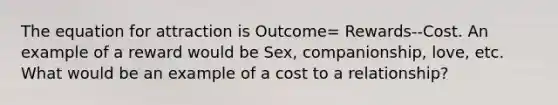 The equation for attraction is Outcome= Rewards--Cost. An example of a reward would be Sex, companionship, love, etc. What would be an example of a cost to a relationship?