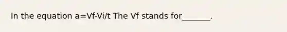 In the equation a=Vf-Vi/t The Vf stands for_______.