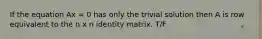 If the equation Ax = 0 has only the trivial solution then A is row equivalent to the n x n identity matrix. T/F