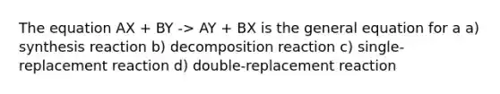 The equation AX + BY -> AY + BX is the general equation for a a) synthesis reaction b) decomposition reaction c) single-replacement reaction d) double-replacement reaction