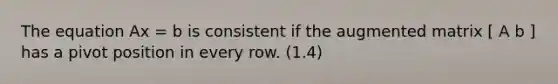 The equation Ax = b is consistent if the augmented matrix [ A b ] has a pivot position in every row. (1.4)