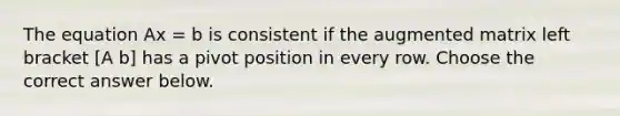 The equation Ax = b is consistent if the augmented matrix left bracket [A b] has a pivot position in every row. Choose the correct answer below.