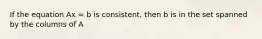 If the equation Ax = b is consistent, then b is in the set spanned by the columns of A