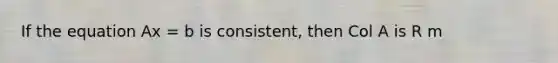 If the equation Ax = b is consistent, then Col A is R m