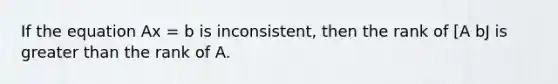 If the equation Ax = b is inconsistent, then the rank of [A bJ is greater than the rank of A.