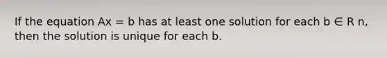 If the equation Ax = b has at least one solution for each b ∈ R n, then the solution is unique for each b.