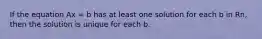 If the equation Ax = b has at least one solution for each b in Rn, then the solution is unique for each b.