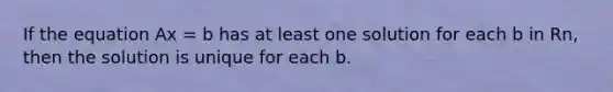 If the equation Ax = b has at least one solution for each b in Rn, then the solution is unique for each b.