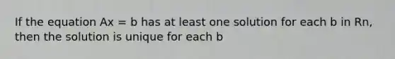 If the equation Ax = b has at least one solution for each b in Rn, then the solution is unique for each b