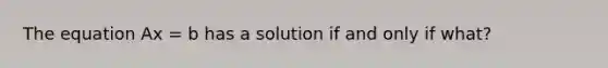 The equation Ax = b has a solution if and only if what?