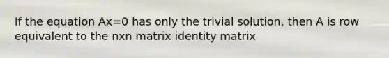 If the equation Ax=0 has only the trivial solution, then A is row equivalent to the nxn matrix identity matrix