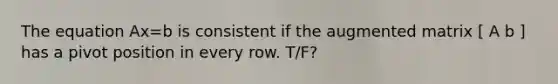 The equation Ax=b is consistent if the augmented matrix [ A b ] has a pivot position in every row. T/F?