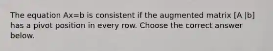 The equation Ax=b is consistent if the augmented matrix [A |b] has a pivot position in every row. Choose the correct answer below.