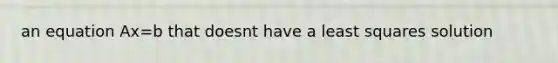 an equation Ax=b that doesnt have a least squares solution