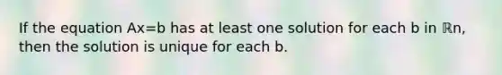 If the equation Ax=b has at least one solution for each b in ℝn​, then the solution is unique for each b.