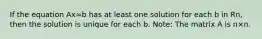 If the equation Ax=b has at least one solution for each b in Rn, then the solution is unique for each b. Note: The matrix A is n×n.