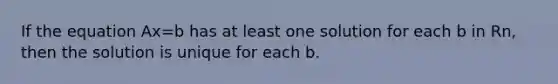 If the equation Ax=b has at least one solution for each b in Rn, then the solution is unique for each b.