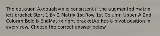 The equation Axequals=b is consistent if the augmented matrix left bracket Start 1 By 2 Matrix 1st Row 1st Column Upper A 2nd Column Bold b EndMatrix right bracketAb has a pivot position in every row. Choose the correct answer below.