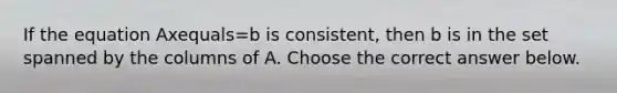 If the equation Axequals=b is​ consistent, then b is in the set spanned by the columns of A. Choose the correct answer below.