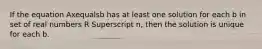 If the equation Axequalsb has at least one solution for each b in set of real numbers R Superscript n​, then the solution is unique for each b.