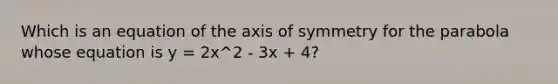 Which is an equation of the axis of symmetry for the parabola whose equation is y = 2x^2 - 3x + 4?