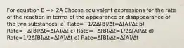 For equation B --> 2A Choose equivalent expressions for the rate of the reaction in terms of the appearance or disappearance of the two substances. a) Rate=−1/2Δ[B]/Δt=Δ[A]/Δt b) Rate=−Δ[B]/Δt=Δ[A]/Δt c) Rate=−Δ[B]/Δt=1/2Δ[A]/Δt d) Rate=1/2Δ[B]/Δt=Δ[A]/Δt e) Rate=Δ[B]/Δt=Δ[A]/Δt