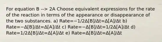 For equation B --> 2A Choose equivalent expressions for the rate of the reaction in terms of the appearance or disappearance of the two substances. a) Rate=−1/2Δ[B]/Δt=Δ[A]/Δt b) Rate=−Δ[B]/Δt=Δ[A]/Δt c) Rate=−Δ[B]/Δt=1/2Δ[A]/Δt d) Rate=1/2Δ[B]/Δt=Δ[A]/Δt e) Rate=Δ[B]/Δt=Δ[A]/Δt