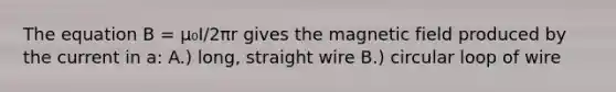 The equation B = μ₀I/2πr gives the magnetic field produced by the current in a: A.) long, straight wire B.) circular loop of wire