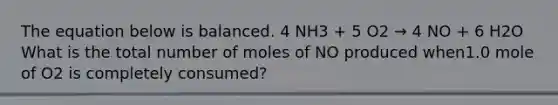 The equation below is balanced. 4 NH3 + 5 O2 → 4 NO + 6 H2O What is the total number of moles of NO produced when1.0 mole of O2 is completely consumed?