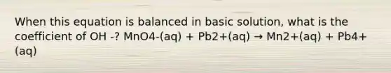 When this equation is balanced in basic solution, what is the coefficient of OH -? MnO4-(aq) + Pb2+(aq) → Mn2+(aq) + Pb4+(aq)