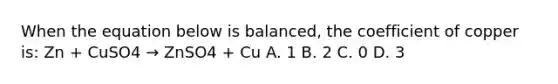 When the equation below is balanced, the coefficient of copper is: Zn + CuSO4 → ZnSO4 + Cu A. 1 B. 2 C. 0 D. 3