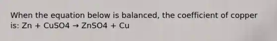 When the equation below is balanced, the coefficient of copper is: Zn + CuSO4 → ZnSO4 + Cu