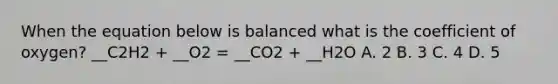 When the equation below is balanced what is the coefficient of oxygen? __C2H2 + __O2 = __CO2 + __H2O A. 2 B. 3 C. 4 D. 5