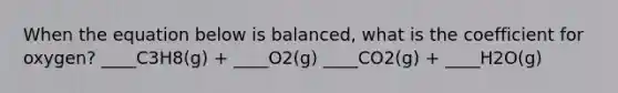 When the equation below is balanced, what is the coefficient for oxygen? ____C3H8(g) + ____O2(g) ____CO2(g) + ____H2O(g)