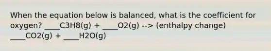 When the equation below is balanced, what is the coefficient for oxygen? ____C3H8(g) + ____O2(g) --> (enthalpy change) ____CO2(g) + ____H2O(g)