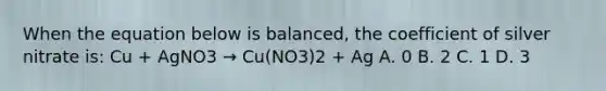 When the equation below is balanced, the coefficient of silver nitrate is: Cu + AgNO3 → Cu(NO3)2 + Ag A. 0 B. 2 C. 1 D. 3