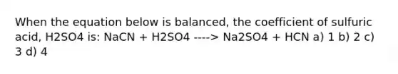 When the equation below is balanced, the coefficient of sulfuric acid, H2SO4 is: NaCN + H2SO4 ----> Na2SO4 + HCN a) 1 b) 2 c) 3 d) 4