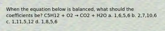 When the equation below is balanced, what should the coefficients be? C5H12 + O2 → CO2 + H2O a. 1,6,5,6 b. 2,7,10,6 c. 1,11,5,12 d. 1,8,5,6