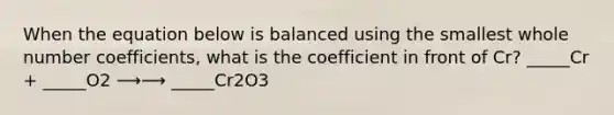 When the equation below is balanced using the smallest whole number coefficients, what is the coefficient in front of Cr? _____Cr + _____O2 ⟶⟶ _____Cr2O3