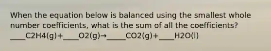 When the equation below is balanced using the smallest whole number coefficients, what is the sum of all the coefficients? ____C2H4(g)+____O2(g)→_____CO2(g)+____H2O(l)