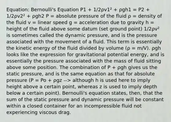 Equation: Bernoulli's Equation P1 + 1/2ρv1² + ρgh1 = P2 + 1/2ρv2² + ρgh2 P = absolute pressure of the fluid ρ = density of the fluid v = linear speed g = acceleration due to gravity h = height of the fluid above some datum (set ground point) 1/2ρv² is sometimes called the dynamic pressure, and is the pressure associated with the movement of a fluid. This term is essentially the kinetic energy of the fluid divided by volume (ρ = m/V). ρgh looks like the expression for gravitational potential energy, and is essentially the pressure associated with the mass of fluid sitting above some position. The combination of P + ρgh gives us the static pressure, and is the same equation as that for absolute pressure (P = Po + ρgz --> although h is used here to imply height above a certain point, whereas z is used to imply depth below a certain point). Bernoulli's equation states, then, that the sum of the static pressure and dynamic pressure will be constant within a closed container for an incompressible fluid not experiencing viscous drag.