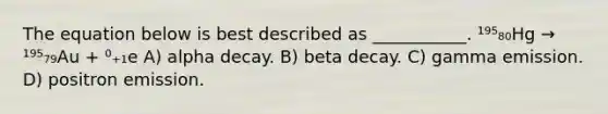 The equation below is best described as ___________. ¹⁹⁵₈₀Hg → ¹⁹⁵₇₉Au + ⁰₊₁e A) alpha decay. B) beta decay. C) gamma emission. D) positron emission.