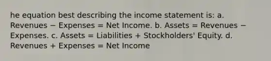 he equation best describing the income statement is: a. Revenues − Expenses = Net Income. b. Assets = Revenues − Expenses. c. Assets = Liabilities + Stockholders' Equity. d. Revenues + Expenses = Net Income